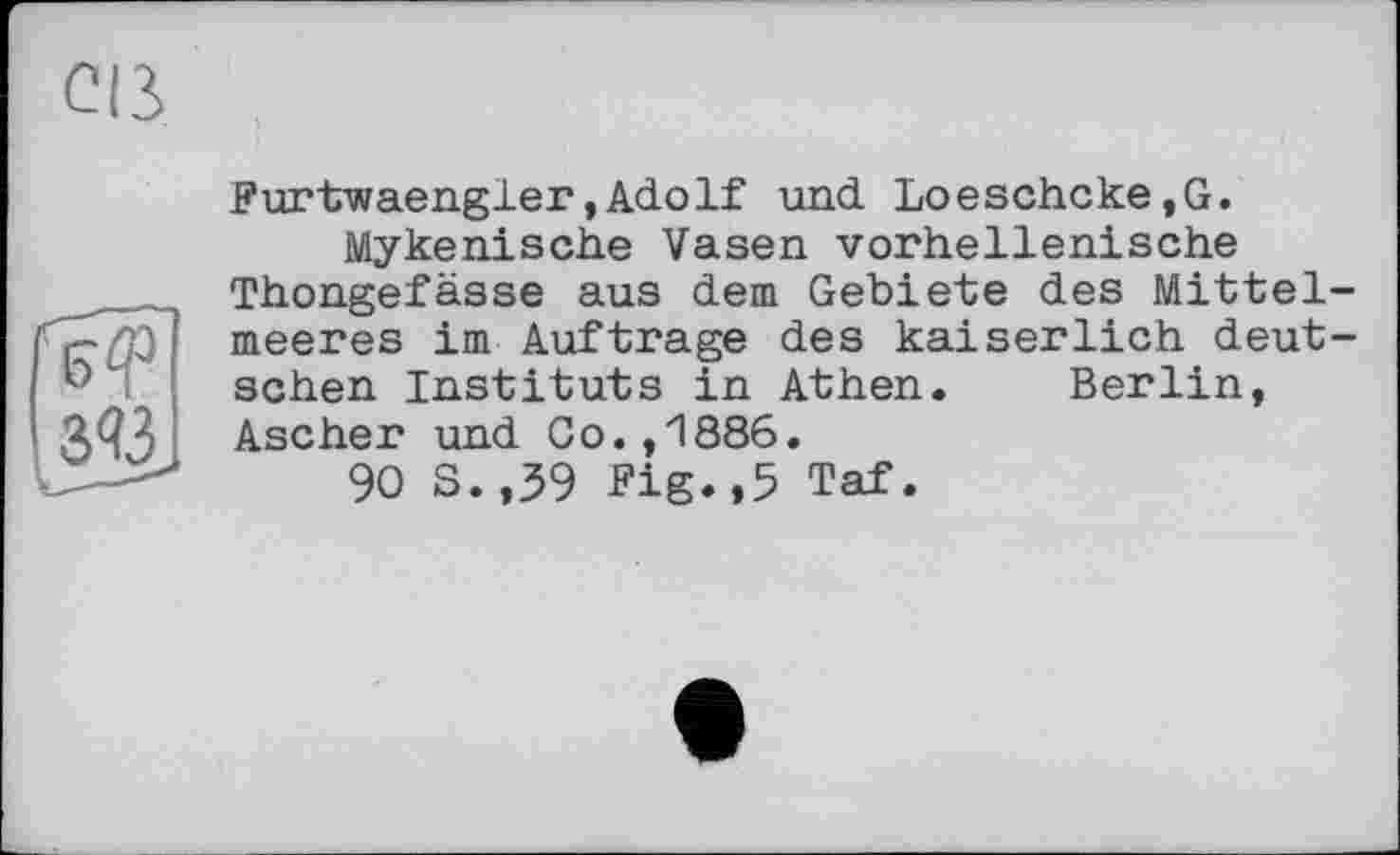 ﻿Cß

Furtwaengler, Adolf und Loeschcke,G.
Mykenische Vasen vorhellenische Thongefässe aus dem Gebiete des Mittelmeeres im Auftrage des kaiserlich deutschen Instituts in Athen. Berlin, Ascher und Go.,1886.
90 S. ,39 Fig.,5 Taf.